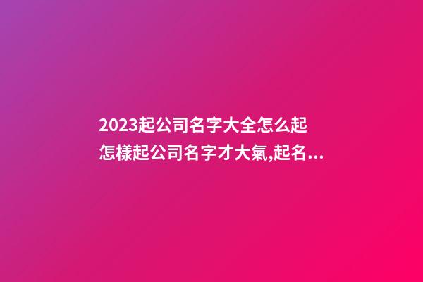 2023起公司名字大全怎么起 怎樣起公司名字才大氣,起名之家